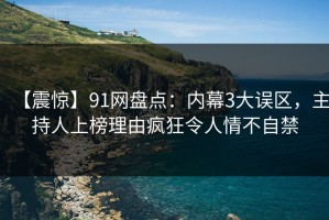 【震惊】91网盘点：内幕3大误区，主持人上榜理由疯狂令人情不自禁