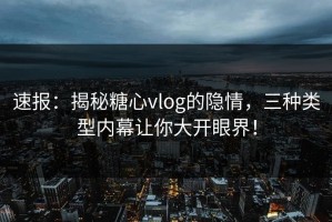 速报：揭秘糖心vlog的隐情，三种类型内幕让你大开眼界！