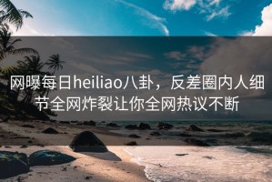 网曝每日heiliao八卦，反差圈内人细节全网炸裂让你全网热议不断