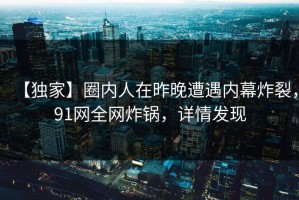 【独家】圈内人在昨晚遭遇内幕炸裂，91网全网炸锅，详情发现