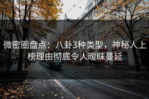 微密圈盘点：八卦3种类型，神秘人上榜理由彻底令人暧昧蔓延