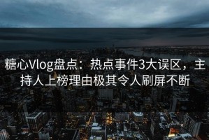 糖心Vlog盘点：热点事件3大误区，主持人上榜理由极其令人刷屏不断