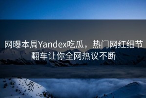 网曝本周Yandex吃瓜，热门网红细节翻车让你全网热议不断