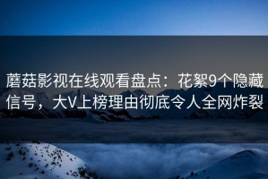 蘑菇影视在线观看盘点：花絮9个隐藏信号，大V上榜理由彻底令人全网炸裂