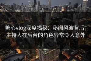 糖心vlog深度揭秘：秘闻风波背后，主持人在后台的角色异常令人意外