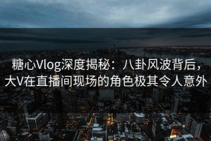 糖心Vlog深度揭秘：八卦风波背后，大V在直播间现场的角色极其令人意外