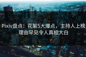 Pixiv盘点：花絮5大爆点，主持人上榜理由罕见令人真相大白