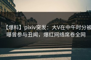 【爆料】pixiv突发：大V在中午时分被曝曾参与丑闻，爆红网络席卷全网