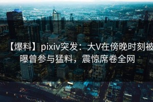 【爆料】pixiv突发：大V在傍晚时刻被曝曾参与猛料，震惊席卷全网