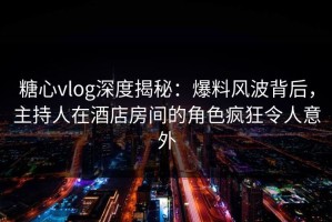 糖心vlog深度揭秘：爆料风波背后，主持人在酒店房间的角色疯狂令人意外