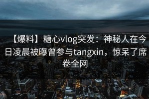 【爆料】糖心vlog突发：神秘人在今日凌晨被曝曾参与tangxin，惊呆了席卷全网
