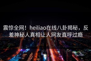 震惊全网！heiliao在线八卦揭秘，反差神秘人真相让人网友直呼过瘾