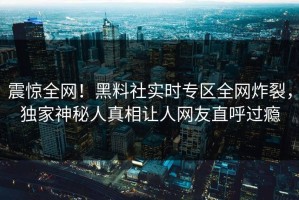 震惊全网！黑料社实时专区全网炸裂，独家神秘人真相让人网友直呼过瘾