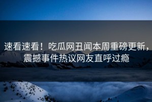 速看速看！吃瓜网丑闻本周重磅更新，震撼事件热议网友直呼过瘾