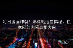 每日漫画炸裂！爆料站速看揭秘，独家网红内幕真相大白