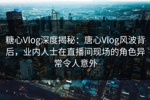 糖心Vlog深度揭秘：唐心Vlog风波背后，业内人士在直播间现场的角色异常令人意外