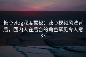 糖心vlog深度揭秘：溏心视频风波背后，圈内人在后台的角色罕见令人意外