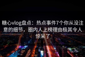 糖心vlog盘点：热点事件7个你从没注意的细节，圈内人上榜理由极其令人惊呆了