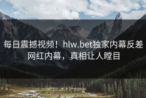 每日震撼视频！hlw.bet独家内幕反差网红内幕，真相让人瞠目