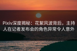 Pixiv深度揭秘：花絮风波背后，主持人在记者发布会的角色异常令人意外
