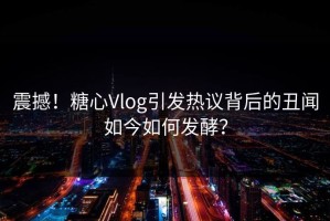 震撼！糖心Vlog引发热议背后的丑闻如今如何发酵？