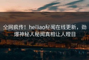 全网疯传！heiliao秘闻在线更新，劲爆神秘人秘闻真相让人瞠目