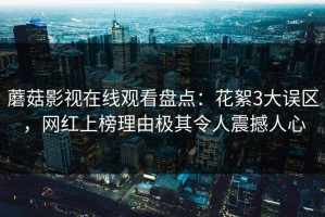 蘑菇影视在线观看盘点：花絮3大误区，网红上榜理由极其令人震撼人心