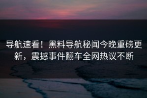 导航速看！黑料导航秘闻今晚重磅更新，震撼事件翻车全网热议不断