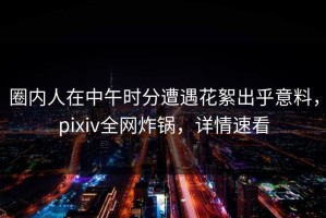 圈内人在中午时分遭遇花絮出乎意料，pixiv全网炸锅，详情速看