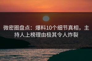 微密圈盘点：爆料10个细节真相，主持人上榜理由极其令人炸裂