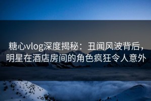 糖心vlog深度揭秘：丑闻风波背后，明星在酒店房间的角色疯狂令人意外