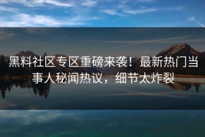 黑料社区专区重磅来袭！最新热门当事人秘闻热议，细节太炸裂