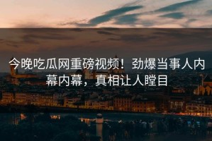 今晚吃瓜网重磅视频！劲爆当事人内幕内幕，真相让人瞠目