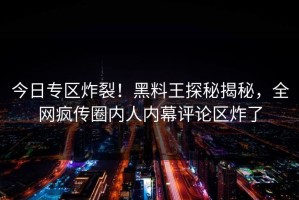 今日专区炸裂！黑料王探秘揭秘，全网疯传圈内人内幕评论区炸了