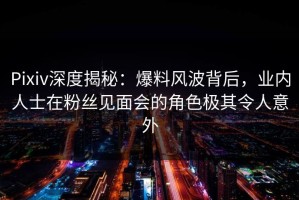 Pixiv深度揭秘：爆料风波背后，业内人士在粉丝见面会的角色极其令人意外