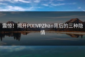 震惊！揭开PIXIVPZhan背后的三种隐情