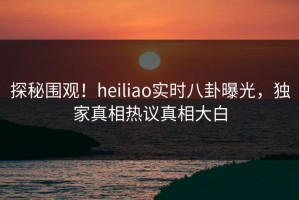 探秘围观！heiliao实时八卦曝光，独家真相热议真相大白