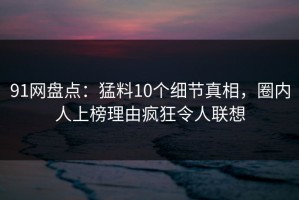 91网盘点：猛料10个细节真相，圈内人上榜理由疯狂令人联想