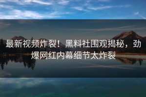 最新视频炸裂！黑料社围观揭秘，劲爆网红内幕细节太炸裂