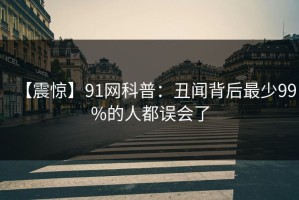 【震惊】91网科普：丑闻背后最少99%的人都误会了