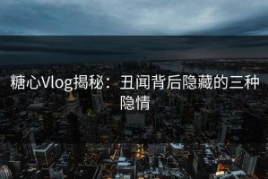 糖心Vlog揭秘：丑闻背后隐藏的三种隐情
