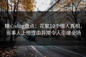 糖心vlog盘点：花絮10个惊人真相，当事人上榜理由异常令人引爆全场