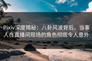 Pixiv深度揭秘：八卦风波背后，当事人在直播间现场的角色彻底令人意外