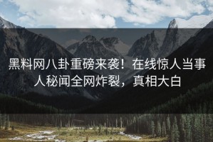 黑料网八卦重磅来袭！在线惊人当事人秘闻全网炸裂，真相大白