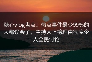 糖心vlog盘点：热点事件最少99%的人都误会了，主持人上榜理由彻底令人全民讨论