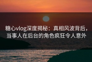 糖心vlog深度揭秘：真相风波背后，当事人在后台的角色疯狂令人意外