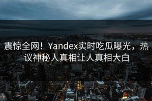 震惊全网！Yandex实时吃瓜曝光，热议神秘人真相让人真相大白