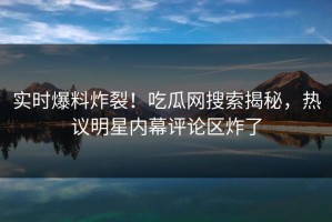 实时爆料炸裂！吃瓜网搜索揭秘，热议明星内幕评论区炸了