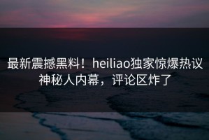 最新震撼黑料！heiliao独家惊爆热议神秘人内幕，评论区炸了
