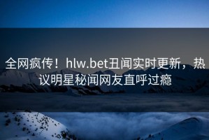 全网疯传！hlw.bet丑闻实时更新，热议明星秘闻网友直呼过瘾